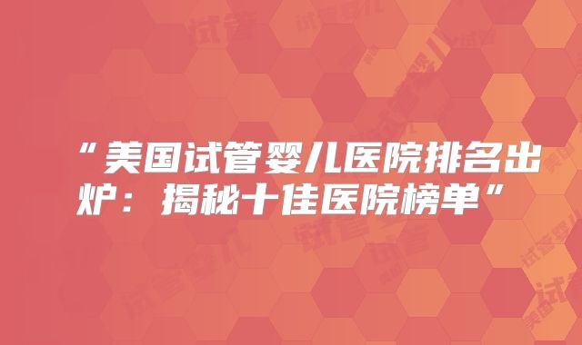“美国试管婴儿医院排名出炉：揭秘十佳医院榜单”