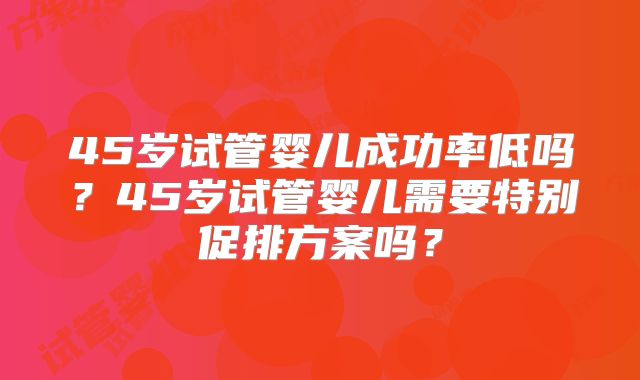 45岁试管婴儿成功率低吗？45岁试管婴儿需要特别促排方案吗？