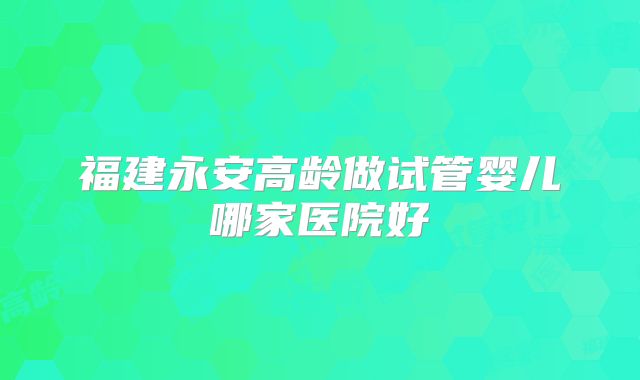 福建永安高龄做试管婴儿哪家医院好