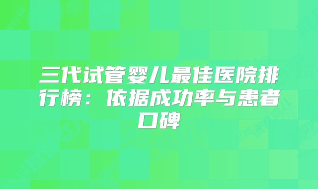 三代试管婴儿最佳医院排行榜：依据成功率与患者口碑