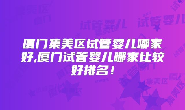 厦门集美区试管婴儿哪家好,厦门试管婴儿哪家比较好排名！