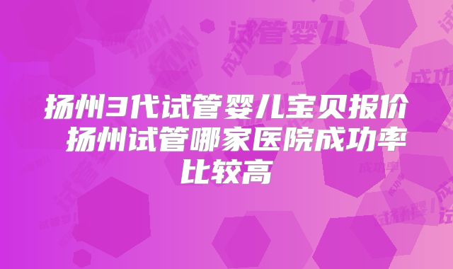 扬州3代试管婴儿宝贝报价 扬州试管哪家医院成功率比较高