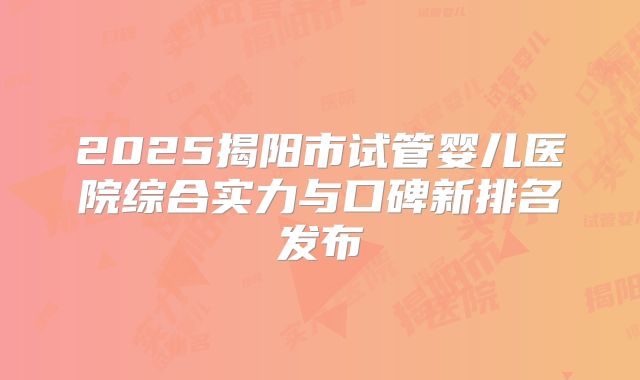 2025揭阳市试管婴儿医院综合实力与口碑新排名发布