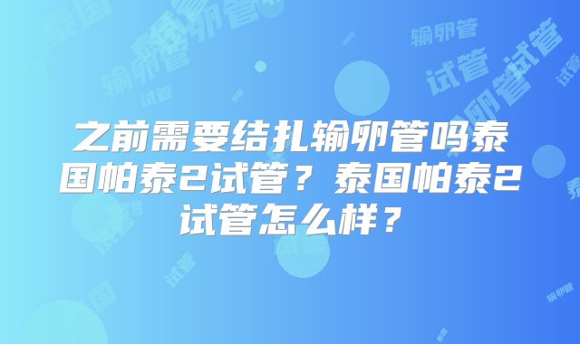 之前需要结扎输卵管吗泰国帕泰2试管？泰国帕泰2试管怎么样？
