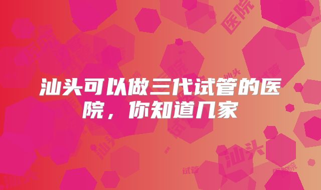 汕头可以做三代试管的医院,你知道几家