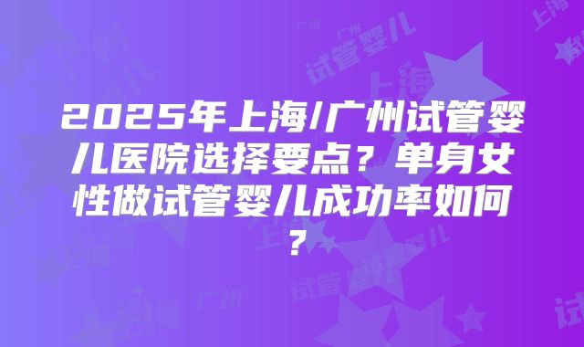 2025年上海/广州试管婴儿医院选择要点？单身女性做试管婴儿成功率如何？