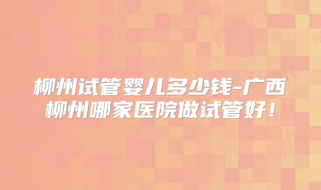 柳州试管婴儿多少钱-广西柳州哪家医院做试管好！