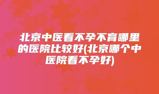 北京中医看不孕不育哪里的医院比较好(北京哪个中医院看不孕好)