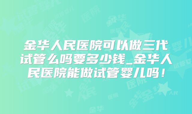 金华人民医院可以做三代试管么吗要多少钱_金华人民医院能做试管婴儿吗！