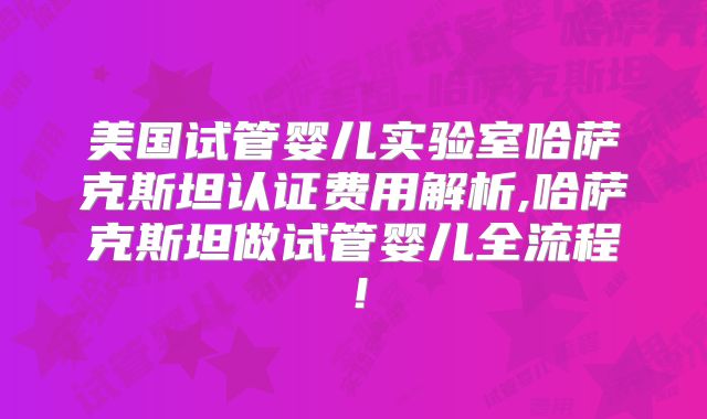 美国试管婴儿实验室哈萨克斯坦认证费用解析,哈萨克斯坦做试管婴儿全流程！