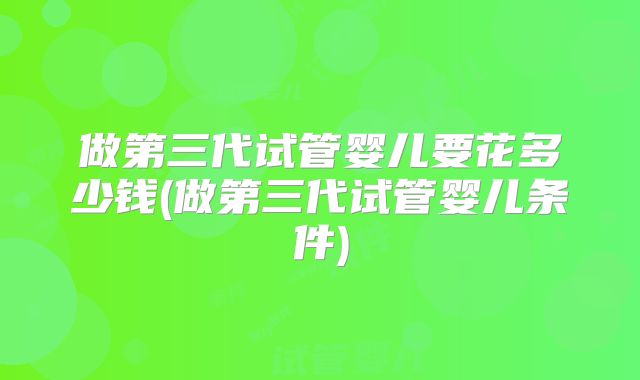 做第三代试管婴儿要花多少钱(做第三代试管婴儿条件)