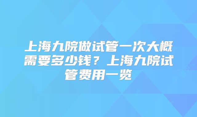 上海九院做试管一次大概需要多少钱？上海九院试管费用一览