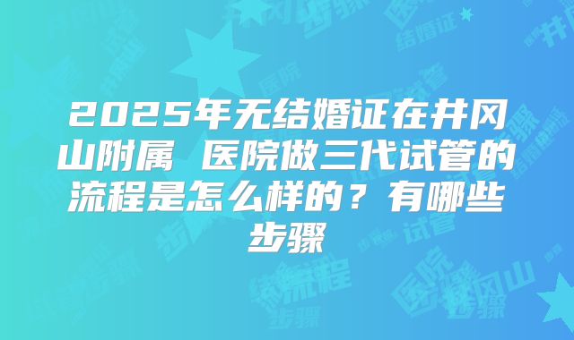 2025年无结婚证在井冈山附属 医院做三代试管的流程是怎么样的？有哪些步骤