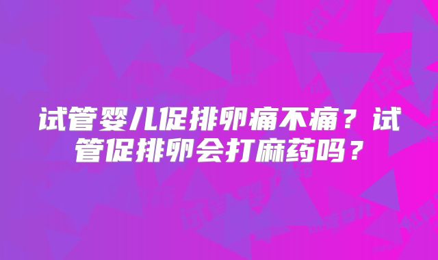 试管婴儿促排卵痛不痛？试管促排卵会打麻药吗？