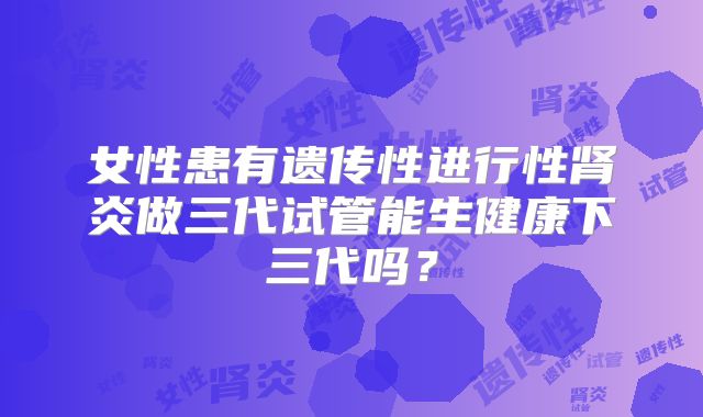 女性患有遗传性进行性肾炎做三代试管能生健康下三代吗？