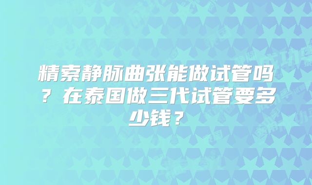 精索静脉曲张能做试管吗？在泰国做三代试管要多少钱？