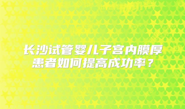 长沙试管婴儿子宫内膜厚患者如何提高成功率？