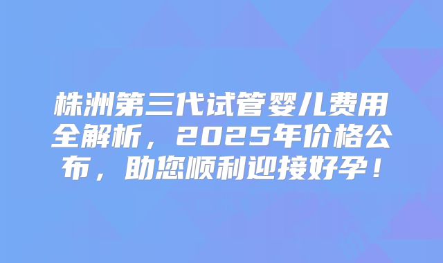 株洲第三代试管婴儿费用全解析，2025年价格公布，助您顺利迎接好孕！