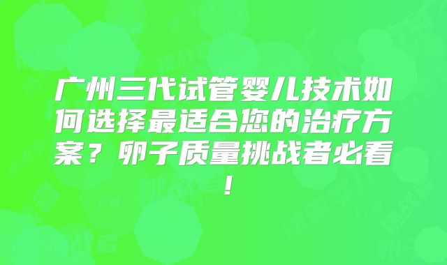 广州三代试管婴儿技术如何选择最适合您的治疗方案？卵子质量挑战者必看！