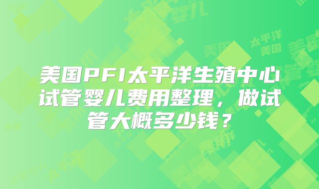 美国PFI太平洋生殖中心试管婴儿费用整理，做试管大概多少钱？
