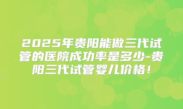 2025年贵阳能做三代试管的医院成功率是多少-贵阳三代试管婴儿价格！