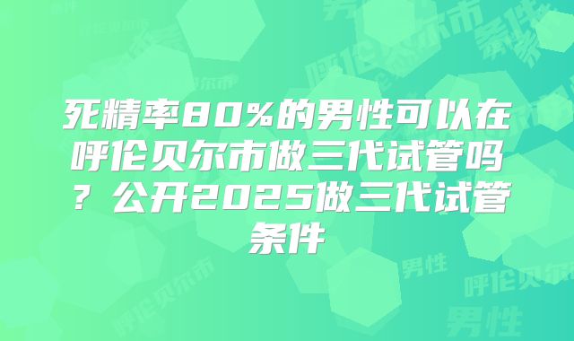 死精率80%的男性可以在呼伦贝尔市做三代试管吗？公开2025做三代试管条件