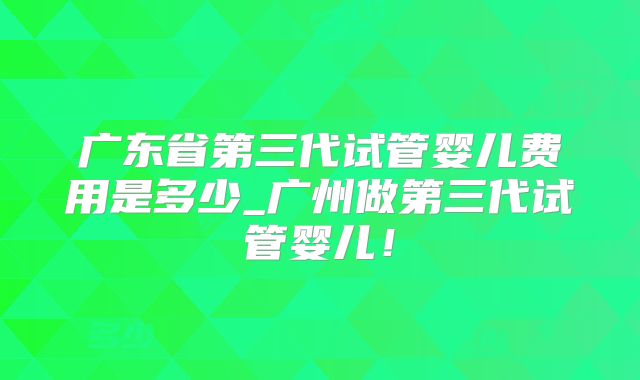 广东省第三代试管婴儿费用是多少_广州做第三代试管婴儿!