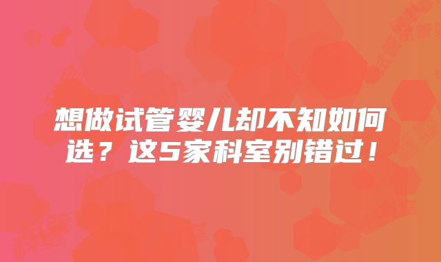 想做试管婴儿却不知如何选?这5家科室别错过!