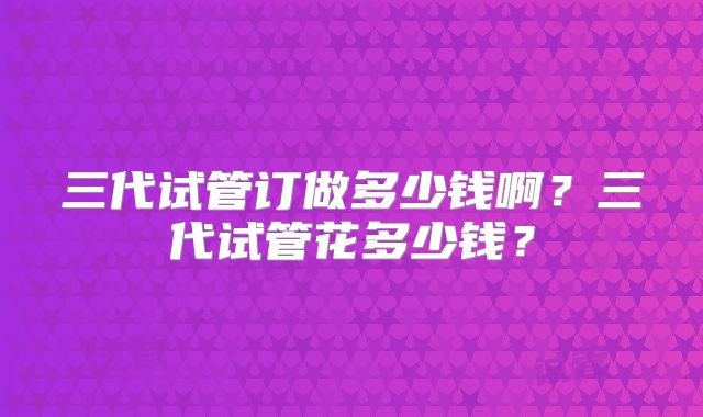 三代试管订做多少钱啊？三代试管花多少钱？