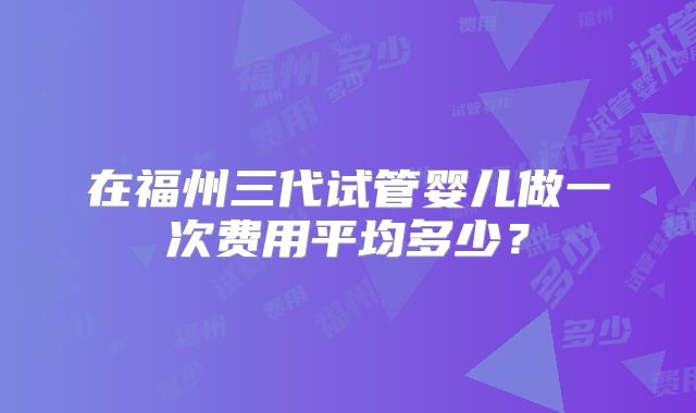 在福州三代试管婴儿做一次费用平均多少？