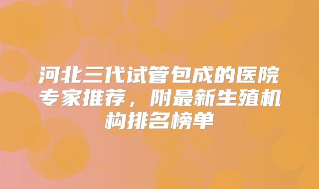 河北三代试管包成的医院专家推荐，附最新生殖机构排名榜单