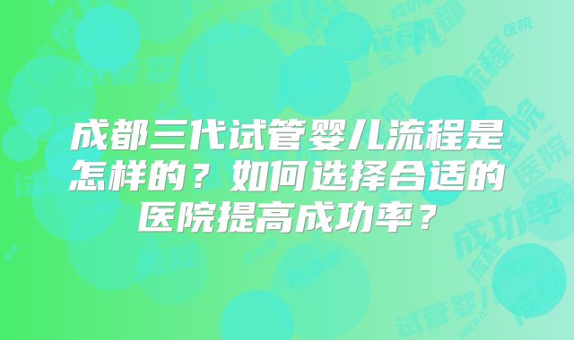 成都三代试管婴儿流程是怎样的？如何选择合适的医院提高成功率？