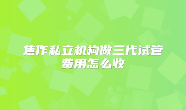 焦作私立机构做三代试管费用怎么收