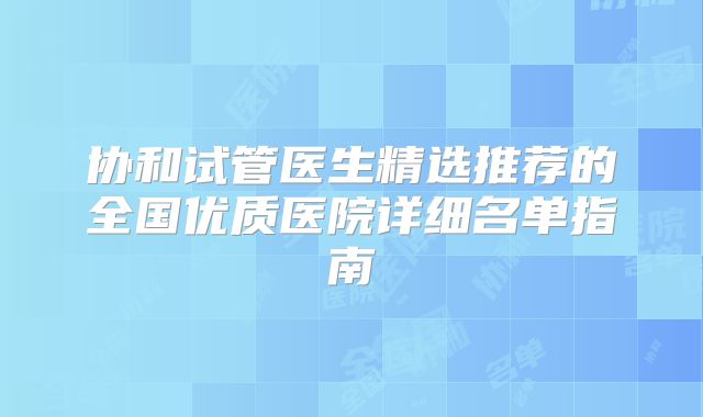 协和试管医生精选推荐的全国优质医院详细名单指南