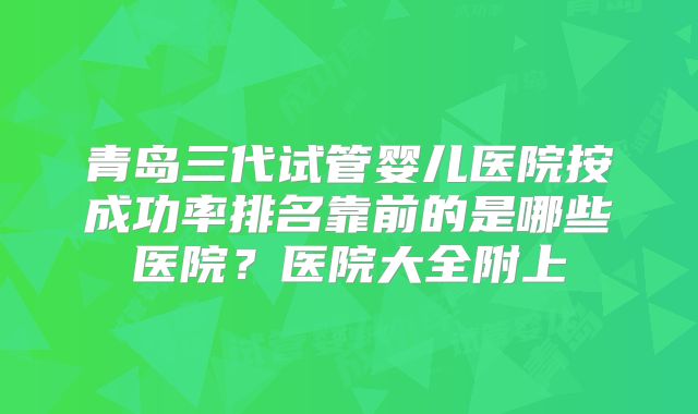 青岛三代试管婴儿医院按成功率排名靠前的是哪些医院?医院大全附上