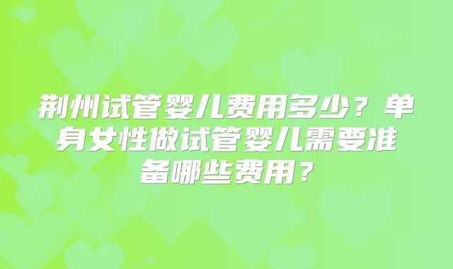 荆州试管婴儿费用多少？单身女性做试管婴儿需要准备哪些费用？