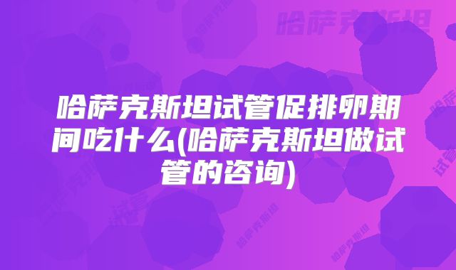 哈萨克斯坦试管促排卵期间吃什么(哈萨克斯坦做试管的咨询)