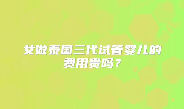 女做泰国三代试管婴儿的费用贵吗？