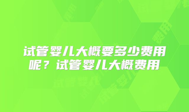 试管婴儿大概要多少费用呢？试管婴儿大概费用