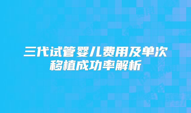 三代试管婴儿费用及单次移植成功率解析