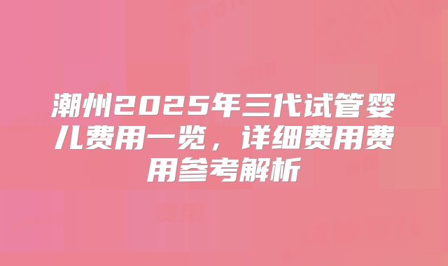 潮州2025年三代试管婴儿费用一览，详细费用费用参考解析
