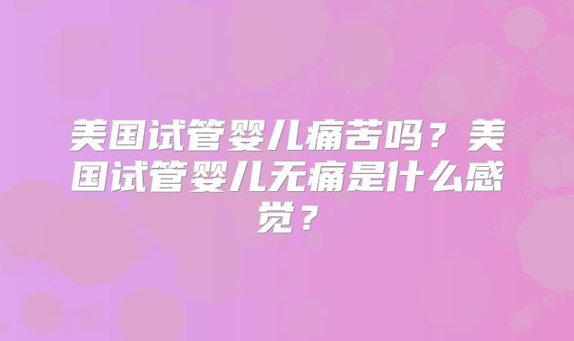 美国试管婴儿痛苦吗？美国试管婴儿无痛是什么感觉？