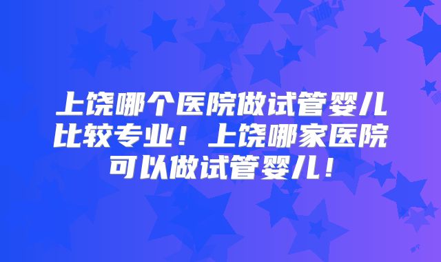 上饶哪个医院做试管婴儿比较专业！上饶哪家医院可以做试管婴儿！