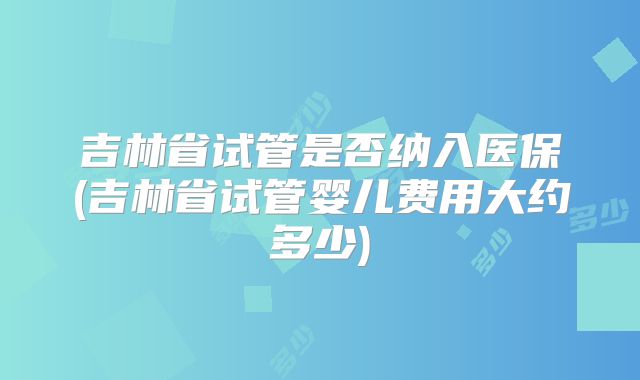 吉林省试管是否纳入医保(吉林省试管婴儿费用大约多少)