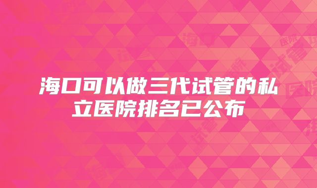 海口可以做三代试管的私立医院排名已公布