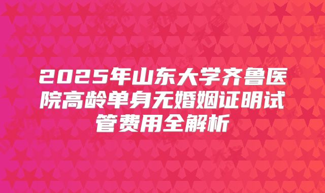 2025年山东大学齐鲁医院高龄单身无婚姻证明试管费用全解析