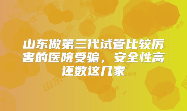 山东做第三代试管比较厉害的医院受骗，安全性高还数这几家