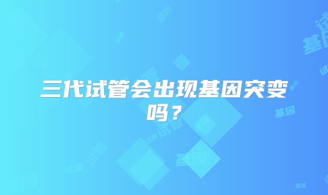 三代试管会出现基因突变吗？