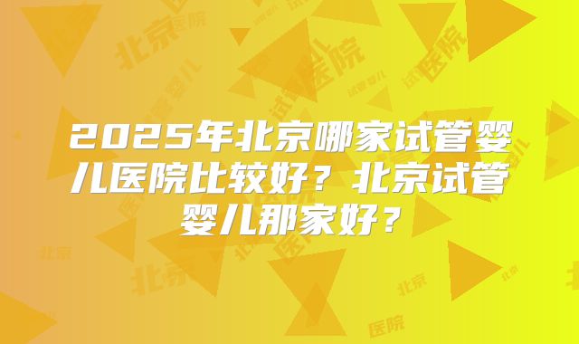 2025年北京哪家试管婴儿医院比较好？北京试管婴儿那家好？
