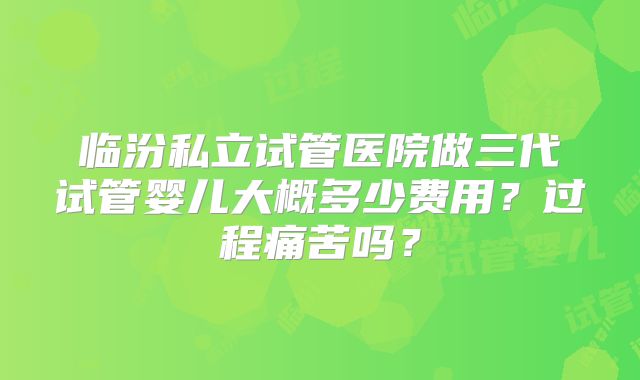 临汾私立试管医院做三代试管婴儿大概多少费用？过程痛苦吗？